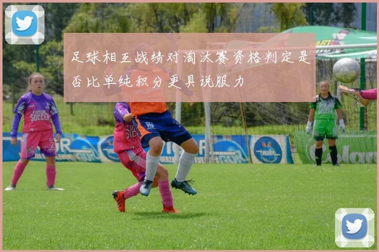 足球相互战绩对淘汰赛资格判定是否比单纯积分更具说服力