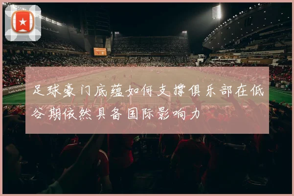 足球豪门底蕴如何支撑俱乐部在低谷期依然具备国际影响力